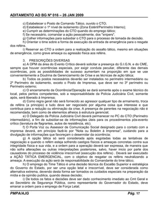 ADITAMENTO AO BG Nº 016 – 26 JAN 2009
c) Estabelecer o Posto de Comando Tático, ouvido o CTO;
d) Estabelecer o 1º nível de isolamento (Zona Estéril/Perímetro Interno);
e) Cumprir as determinações do CTO quando do emprego tático;
f) Se necessário, comandar a ação pessoalmente, dos "snipers".
g) Colher informações para subsidiar o CTO para o processo de tomada de decisão.
h) Orientar o time sobre a forma de execução da entrada de emergência para o resgate
dos reféns.
i) Reservar ao CTO a ordem para a realização do assalto tático, mesmo em situações
de emergência, como grave ameaça ou agressão física aos reféns.
3. PRESCRIÇÕES DIVERSAS
a) A OPM da área do Evento Crítico deverá solicitar a presença do G.I.G.N. e do CME,
sempre que houver ocorrências especiais, por exigir conduta peculiar, diferente das demais
ocorrências, pois as possibilidades de sucesso aumentam na proporção em que se use
convenientemente a Doutrina de Gerenciamento de Crise e as técnicas de ação tática;
b) Todos os postos necessários deverão ser instalados no perímetro intermediário ou
2º Perímetro de isolamento, exceto o Posto de Imprensa, que deve ser no 3º perímetro ou
Perímetro externo;
c) O encerramento da Ocorrência/Operação se dará somente após o exame técnico do
local, pelos peritos competentes, sob a responsabilidade da Polícia Judiciária Civil, somente
após, será liberado à Imprensa;
d) Como regra geral não será fornecido ao agressor qualquer tipo de armamento, troca
de reféns (a principio) e tudo deve ser negociado por alguma coisa que interesse e que
contribua para a redução ou eliminação da crise. A presença de parentes na negociação não é
recomendada, bem como de elementos alheios à estrutura gerencial;
e) O Delegado da Polícia Judiciária Civil deverá permanecer no PC do CTO (Perímetro
intermediário), a fim de subsidiar-se de informações úteis para os procedimentos pós-evento
crítico (lavratura de flagrantes, autos de resistência, etc).
f) O Porta Voz ou Assessor de Comunicação Social designado para o contato com a
imprensa deverá, em princípio fazê-lo por "Nota ou Boletim à Imprensa", cuidando para a
divulgação de informações que favoreçam o desenrolar da ocorrência;
g) A opção tática só será considerada após esgotadas todas as tentativas de
negociação e quando o refém esteja sofrendo castigos físicos e ameaças concretas contra sua
integridade física e sua vida, e a ordem para a operação deverá ser expressa, de maneira que
não sofra alterações ou outras interpretações posteriores, salvo, haver inicio por parte dos
causadores do processo de violência irrecorrível (execução dos reféns) . Deverá ser executado
a AÇÃO TÁTICA EMERGENCIAL, com o objetivo de resgatar os reféns neutralizando a
ameaça. A execução da ação será de responsabilidade do Comandante do time tático;
h) O emprego do Time Tático é uma decisão técnica do Escalão Superior e estratégica
do Governo do Estado, por ser uma opção letal e irrecorrível, deve ser considerada como
alternativa extrema, devendo desta forma ser tomados os cuidados especiais na preparação da
mídia e da opinião publica, quando dessa decisão;
i) De todos os fatos e decisões deve ser dado conhecimento imediato ao Cmt Geral e
ao Secretário de Segurança Pública, como representante do Governador do Estado, deve
emanar a ordem para o emprego de Força Letal;
PMPA/AJG Pág. 17
 