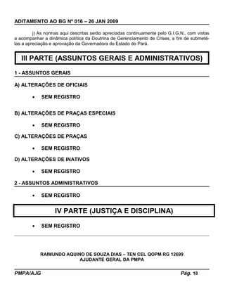 ADITAMENTO AO BG Nº 016 – 26 JAN 2009
j) As normas aqui descritas serão apreciadas continuamente pelo G.I.G.N., com vistas
a acompanhar a dinâmica política da Doutrina de Gerenciamento de Crises, a fim de submetê-
las a apreciação e aprovação da Governadora do Estado do Pará.
III PARTE (ASSUNTOS GERAIS E ADMINISTRATIVOS)
1 - ASSUNTOS GERAIS
A) ALTERAÇÕES DE OFICIAIS
• SEM REGISTRO
B) ALTERAÇÕES DE PRAÇAS ESPECIAIS
• SEM REGISTRO
C) ALTERAÇÕES DE PRAÇAS
• SEM REGISTRO
D) ALTERAÇÕES DE INATIVOS
• SEM REGISTRO
2 - ASSUNTOS ADMINISTRATIVOS
• SEM REGISTRO
IV PARTE (JUSTIÇA E DISCIPLINA)
• SEM REGISTRO
RAIMUNDO AQUINO DE SOUZA DIAS – TEN CEL QOPM RG 12699
AJUDANTE GERAL DA PMPA
PMPA/AJG Pág. 18
 