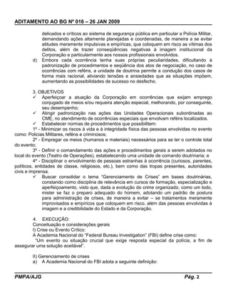 ADITAMENTO AO BG Nº 016 – 26 JAN 2009
delicados e críticos ao sistema de segurança pública em particular a Polícia Militar,
demandando ações altamente planejadas e coordenadas, de maneira a se evitar
atitudes meramente impulsivas e empíricas, que coloquem em risco as vítimas dos
delitos, além de trazer conseqüências negativas à imagem institucional da
Corporação e particularmente aos nossos profissionais envolvidos.
d) Embora cada ocorrência tenha suas próprias peculiaridades, dificultando à
padronização de procedimentos e seqüência dos atos de negociação, no caso de
ocorrências com reféns, a unidade de doutrina permite a condução dos casos de
forma mais racional, aliviando tensões e ansiedades que as situações impõem,
aumentando as possibilidades de sucesso no desfecho.
3. OBJETIVOS
 Aperfeiçoar a atuação da Corporação em ocorrências que exijam emprego
conjugado de meios e/ou requeira atenção especial, melhorando, por conseguinte,
seu desempenho;
 Atingir padronização nas ações das Unidades Operacionais subordinadas ao
CME, no atendimento de ocorrências especiais que envolvam reféns localizados.
 Estabelecer normas de procedimentos que possibilitem:
1º - Minimizar os riscos à vida e à integridade física das pessoas envolvidas no evento
como: Policias Militares, reféns e criminosos;
2º - Empregar os meios (humanos e materiais) necessários para se ter o controle total
do evento;
3º - Definir o comandamento das ações e procedimentos gerais a serem adotados no
local do evento (Teatro de Operações), estabelecendo uma unidade de comando doutrinaria; e
4º - Disciplinar o envolvimento de pessoas estranhas à ocorrência (curiosos, parentes,
políticos, entidades de classe, religiosos, etc.), bem como das tropas presentes, autoridades
civis e imprensa.
 Buscar consolidar o tema “Gerenciamento de Crises” em bases doutrinárias,
constando como disciplina de relevância em cursos de formação, especialização e
aperfeiçoamento, visto que, dada a evolução do crime organizado, como um todo,
mister se faz o preparo adequado do homem, adotando um padrão de postura
para administração de crises, de maneira a evitar – se tratamentos meramente
improvisados e empíricos que coloquem em risco, além das pessoas envolvidas à
imagem e a credibilidade do Estado e da Corporação.
4. EXECUÇÃO:
Conceituação e considerações gerais
I) Crise ou Evento Crítico:
A Academia Nacional do “Federal Bureau Investigation” (FBI) define crise como:
“Um evento ou situação crucial que exige resposta especial da polícia, a fim de
assegurar uma solução aceitável”.
II) Gerenciamento de crises
a) A Academia Nacional do FBI adota a seguinte definição:
PMPA/AJG Pág. 2
 