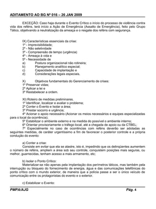ADITAMENTO AO BG Nº 016 – 26 JAN 2009
EXCEÇÃO: Caso haja durante o Evento Crítico o início do processo de violência contra
vida dos reféns, terá início a Ação de Emergência (Assalto de Emergência), feito pelo Grupo
Tático, objetivando a neutralização da ameaça e o resgate dos reféns com segurança.
IX) Características essenciais da crise:
1º - Imprevisibilidade;
2º - Não seletividade
3º - Compreensão de tempo (urgência)
4º - Ameaça à vida e
5º - Necessidade de
a) Postura organizacional não rotineira;
b) Planejamento analítico especial;
c) Capacidade de implantação e
d) Considerações legais especiais.
X) Objetivos fundamentais do Gerenciamento de crises:
1º Preservar vidas;
2º Aplicar a lei e
3º Restabelecer a ordem.
XI) Roteiro de medidas preliminares.
1º Identificar, localizar e avaliar o problema;
2º Conter o Evento e Isolar a área;
3º Prestar socorro e urgência;
4º Acionar o apoio necessário (Acionar os meios necessários e equipes especializadas
para o local da ocorrência);
5º Estabilizar o ambiente externo e na medida do possível o ambiente interno;
6º Orientar provisoriamente o tráfego local, até a chegada de apoio ou da CTBEL;
7º Especialmente no caso de ocorrências com reféns deverão ser adotadas as
seguintes medidas, de caráter urgentíssimo a fim de favorecer o posterior controle e a própria
condução do evento:
a) Conter a crise:
Consiste em evitar que ela se alastre, isto é, impedindo que os delinqüentes aumentem
o número de reféns, ampliem a área sob seu controle, conquistem posições mais seguras, ou
melhor, guarnecidas, tenham acesso a mais armamento, etc;
b) Isolar o Ponto Crítico:
Materializar-se não apenas pela implantação dos perímetros táticos, mas também pela
interrupção ou bloqueio do fornecimento de energia, água e das comunicações telefônicas do
ponto crítico com o mundo exterior, de maneira que a polícia passe a ser o único veículo de
comunicação entre os protagonistas do evento e o exterior.
c) Estabilizar o Evento:
PMPA/AJG Pág. 4
 