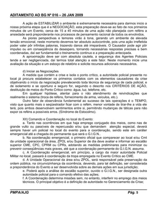ADITAMENTO AO BG Nº 016 – 26 JAN 2009
A ação de ESTABILIZAR o ambiente é extremamente necessária para darmos inicio a
nossa próxima etapa que é a NEGOCIAÇÃO, esta preparação deve-se ao fato de nos primeiros
minutos de um Evento, cerca de 15 a 45 minutos de uma ação não planejada com reféns a
ansiedade será preponderante nos processos de pensamento racional de todos os envolvidos.
As piores perspectivas e temores virão à tona, gerando um ambiente de elevada
tensão emocional, neste momento devemos ter absoluto autocontrole, pois uma ação irrefletida
poder valer pôr infinitas palavras, trazendo danos até irreparáveis. O Causador pode agir pôr
impulso ou em conseqüência do desespero, tornando necessárias respostas precisas e bem
coordenadas, daí ser fundamental o treinamento continuo e a preparação antecipada.
A aproximação deve ser com absoluta cautela, a segurança dos Agentes Policiais
tende a ser negligenciada, daí termos total atenção a este fator. Neste momento inicie uma
avaliação da situação e um esboço de relatório e solicite recursos adicionais necessários.
d) Iniciar as Negociações
A medida que contém a crise e isola o ponto crítico, a autoridade policial presente no
local já procura estabelecer os primeiros contatos com os elementos causadores da crise
objetivando o início da negociação prevalecendo toda técnica de segurança de cada policial, e
de isolamento e se oportuno e seguro for, seguindo o descrito nos CRITÉRIOS DE AÇÃO,
destituição de meios do Ponto Critico como: água, luz, telefone, etc.
Em qualquer hipótese, atentar para o não atendimento de reivindicações que
realimente o sistema (troca de reféns, fornecimento de arma, veículos, etc.).
Outro fator de observância fundamental ao sucesso de tais operações é o TEMPO,
visto que quanto mais o seqüestrador ficar com o refém, menor vontade de tirar-lhe a vida ele
terá, pois ambos desenvolvem sentimentos entre si, permitindo mudanças de táticas para não
expor os reféns a possíveis erros. (Síndrome de Estocolmo).
XII) Comando e Coordenação no local do Evento:
a. Tanto nas ocorrências em que haja emprego conjugado dos meios, como nas de
grande vulto ou passíveis de repercussão e/ou que demandem atenção especial, deverá
sempre haver um policial no local do evento para a coordenação, sendo este em caráter
emergencial até a chegada do permanente que será o G.I.G.N..
b. Na coordenação emergencial, o primeiro oficial que comparecer ao local e/ou Cmt
da unidade operacional da área, ZPOL e/ou Superior de dia deve avaliar e informar ao escalão
superior CME, CPC, CPRM ou CPRs, adotando as medidas preliminares para minimizar ou
prevenir conseqüências mais graves, até que a coordenação permanente do G.I.G.N. assuma.
c. A Coordenação emergencial, em princípio, a cargo da maior autoridade Policial
Militar no local, passará à coordenação da tropa empregada no Evento Crítico ao CME.
d. A Unidade Operacional da área e/ou ZPOL, será responsável pela preservação da
ordem pública, na circunvizinhança da ocorrência, devendo, para tal definição, ser considerada
a preponderância do Evento a ser desenvolvida sobre as demais ações em sua jurisdição;
e. Poderá após a análise do escalão superior, ouvido o G.I.G.N., ser designada outra
autoridade policial para o comando efetivo das ações;
f. A Coordenação determina missões sem, no entanto, interferir no emprego dos meios
técnicos. O principal objetivo é a definição de autoridade no Gerenciamento da Crise;
PMPA/AJG Pág. 5
 