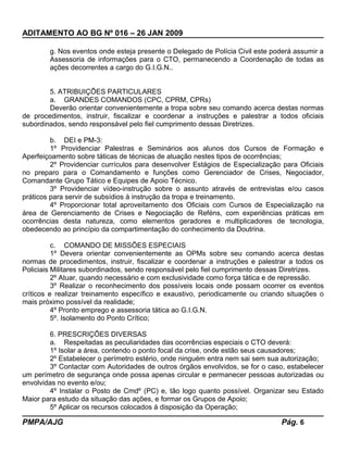 ADITAMENTO AO BG Nº 016 – 26 JAN 2009
g. Nos eventos onde esteja presente o Delegado de Polícia Civil este poderá assumir a
Assessoria de informações para o CTO, permanecendo a Coordenação de todas as
ações decorrentes a cargo do G.I.G.N..
5. ATRIBUIÇÕES PARTICULARES
a. GRANDES COMANDOS (CPC, CPRM, CPRs)
Deverão orientar convenientemente a tropa sobre seu comando acerca destas normas
de procedimentos, instruir, fiscalizar e coordenar a instruções e palestrar a todos oficiais
subordinados, sendo responsável pelo fiel cumprimento dessas Diretrizes.
b. DEI e PM-3:
1º Providenciar Palestras e Seminários aos alunos dos Cursos de Formação e
Aperfeiçoamento sobre táticas de técnicas de atuação nestes tipos de ocorrências;
2º Providenciar currículos para desenvolver Estágios de Especialização para Oficiais
no preparo para o Comandamento e funções como Gerenciador de Crises, Negociador,
Comandante Grupo Tático e Equipes de Apoio Técnico.
3º Providenciar vídeo-instrução sobre o assunto através de entrevistas e/ou casos
práticos para servir de subsídios à instrução da tropa e treinamento.
4º Proporcionar total aproveitamento dos Oficiais com Cursos de Especialização na
área de Gerenciamento de Crises e Negociação de Reféns, com experiências práticas em
ocorrências desta natureza, como elementos geradores e multiplicadores de tecnologia,
obedecendo ao princípio da compartimentação do conhecimento da Doutrina.
c. COMANDO DE MISSÕES ESPECIAIS
1º Devera orientar convenientemente as OPMs sobre seu comando acerca destas
normas de procedimentos, instruir, fiscalizar e coordenar a instruções e palestrar a todos os
Policiais Militares subordinados, sendo responsável pelo fiel cumprimento dessas Diretrizes.
2º Atuar, quando necessário e com exclusividade como força tática e de repressão.
3º Realizar o reconhecimento dos possíveis locais onde possam ocorrer os eventos
críticos e realizar treinamento específico e exaustivo, periodicamente ou criando situações o
mais próximo possível da realidade;
4º Pronto emprego e assessoria tática ao G.I.G.N.
5º. Isolamento do Ponto Crítico;
6. PRESCRIÇÕES DIVERSAS
a. Respeitadas as peculiaridades das ocorrências especiais o CTO deverá:
1º Isolar a área, contendo o ponto focal da crise, onde estão seus causadores;
2º Estabelecer o perímetro estério, onde ninguém entra nem sai sem sua autorização;
3º Contactar com Autoridades de outros órgãos envolvidos, se for o caso, estabelecer
um perímetro de segurança onde possa apenas circular e permanecer pessoas autorizadas ou
envolvidas no evento e/ou;
4º Instalar o Posto de Cmdº (PC) e, tão logo quanto possível. Organizar seu Estado
Maior para estudo da situação das ações, e formar os Grupos de Apoio;
5º Aplicar os recursos colocados à disposição da Operação;
PMPA/AJG Pág. 6
 