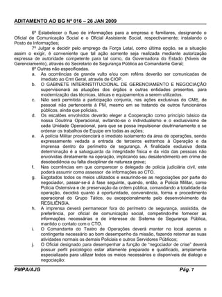ADITAMENTO AO BG Nº 016 – 26 JAN 2009
6º Estabelecer o fluxo de informações para a empresa e familiares, designando o
Oficial de Comunicação Social e o Oficial Assistente Social, respectivamente; instalando o
Posto de Informações;
7º Julgar e decidir pelo emprego da Força Letal, como última opção, se a situação
assim o exigir, é conveniente que tal ação somente seja realizada mediante autorização
expressa de autoridade competente para tal como, da Governadora do Estado (Níveis de
Gerenciamento), através do Secretario de Segurança Pública ao Comandante Geral;
8º Outras não especificadas.
a. As ocorrências de grande vulto e/ou com reféns deverão ser comunicadas de
imediato ao Cmt Geral, através de CIOP.
b. O GABINETE INTERINSTITUCIONAL DE GERENCIAMENTO E NEGOCIAÇÃO
supervisionará as atuações dos órgãos e outras entidades presentes, para
modernização das técnicas, táticas e equipamentos a serem utilizados.
c. Não será permitida a participação conjunta, nas ações exclusivas do CME, de
pessoal não pertencente à PM, mesmo em se tratando de outros funcionários
públicos, ainda que policiais.
d. Os escalões envolvidos deverão eleger a Cooperação como princípio básico da
nossa Doutrina Operacional, evitando-se o individualismo e o exclusivismo de
cada Unidade Operacional, para que se possa impulsionar doutrinariamente e se
ordenar os trabalhos de Equipe em todas as ações;
e. A polícia Militar providenciará o imediato isolamento da área de operações, sendo
expressamente vedada a entrada de terceiros estranhos à Operação e da
imprensa dentro do perímetro de segurança. A finalidade exclusiva desta
determinação é a salvaguarda da integridade física e da vida das pessoas não
envolvidas diretamente na operação, implicando seu desatendimento em crime de
desobediência ou falta disciplinar de natureza grave;
f. Nas ocorrências em que comparecer o delegado de policia judiciária civil, este
poderá assumir como assessor de informações ao CTO.
g. Esgotados todos os meios utilizados e exaurindo-se as negociações por parte do
negociador, passar-se-á à fase seguinte, quando, então, a Policia Militar, como
Policia Ostensiva e de preservação da ordem pública, comandando a totalidade da
operação, decidirá quanto à oportunidade, conveniência, forma e procedimento
operacional do Grupo Tático, ou excepcionalmente pelo desenvolvimento da
RESILIÊNSIA.
h. A imprensa deverá permanecer fora do perímetro de segurança, assistida, de
preferência, por oficial de comunicação social, competindo-lhe fornecer as
informações necessárias e de interesse do Sistema de Segurança Pública,
mantido o contato com o CTO.
i. O Comandante do Teatro de Operações deverá manter no local apenas o
contingente necessário ao bom desempenho da missão, fazendo retornar as suas
atividades normais os demais Policiais e outros Servidores Públicos;
j. O Oficial designado para desempenhar a função de “negociador de crise” deverá
possuir perfil psicológico estar altamente preparado e qualificado, amplamente
especializado para utilizar todos os meios necessários e disponíveis de dialogo e
negociação:
PMPA/AJG Pág. 7
 