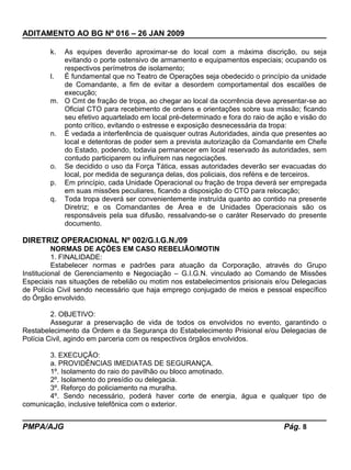 ADITAMENTO AO BG Nº 016 – 26 JAN 2009
k. As equipes deverão aproximar-se do local com a máxima discrição, ou seja
evitando o porte ostensivo de armamento e equipamentos especiais; ocupando os
respectivos perímetros de isolamento;
l. È fundamental que no Teatro de Operações seja obedecido o princípio da unidade
de Comandante, a fim de evitar a desordem comportamental dos escalões de
execução;
m. O Cmt de fração de tropa, ao chegar ao local da ocorrência deve apresentar-se ao
Oficial CTO para recebimento de ordens e orientações sobre sua missão; ficando
seu efetivo aquartelado em local pré-determinado e fora do raio de ação e visão do
ponto crítico, evitando o estresse e exposição desnecessária da tropa:
n. É vedada a interferência de quaisquer outras Autoridades, ainda que presentes ao
local e detentoras de poder sem a prevista autorização da Comandante em Chefe
do Estado, podendo, todavia permanecer em local reservado às autoridades, sem
contudo participarem ou influírem nas negociações.
o. Se decidido o uso da Força Tática, essas autoridades deverão ser evacuadas do
local, por medida de segurança delas, dos policiais, dos reféns e de terceiros.
p. Em princípio, cada Unidade Operacional ou fração de tropa deverá ser empregada
em suas missões peculiares, ficando a disposição do CTO para relocação;
q. Toda tropa deverá ser convenientemente instruída quanto ao contido na presente
Diretriz; e os Comandantes de Área e de Unidades Operacionais são os
responsáveis pela sua difusão, ressalvando-se o caráter Reservado do presente
documento.
DIRETRIZ OPERACIONAL Nº 002/G.I.G.N./09
NORMAS DE AÇÕES EM CASO REBELIÃO/MOTIN
1. FINALIDADE:
Estabelecer normas e padrões para atuação da Corporação, através do Grupo
Institucional de Gerenciamento e Negociação – G.I.G.N. vinculado ao Comando de Missões
Especiais nas situações de rebelião ou motim nos estabelecimentos prisionais e/ou Delegacias
de Polícia Civil sendo necessário que haja emprego conjugado de meios e pessoal específico
do Órgão envolvido.
2. OBJETIVO:
Assegurar a preservação de vida de todos os envolvidos no evento, garantindo o
Restabelecimento da Ordem e da Segurança do Estabelecimento Prisional e/ou Delegacias de
Polícia Civil, agindo em parceria com os respectivos órgãos envolvidos.
3. EXECUÇÃO:
a. PROVIDÊNCIAS IMEDIATAS DE SEGURANÇA.
1º. Isolamento do raio do pavilhão ou bloco amotinado.
2º. Isolamento do presídio ou delegacia.
3º. Reforço do policiamento na muralha.
4º. Sendo necessário, poderá haver corte de energia, água e qualquer tipo de
comunicação, inclusive telefônica com o exterior.
PMPA/AJG Pág. 8
 