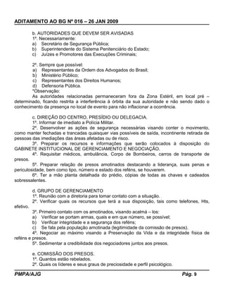 ADITAMENTO AO BG Nº 016 – 26 JAN 2009
b. AUTORIDADES QUE DEVEM SER AVISADAS
1º. Necessariamente:
a) Secretário de Segurança Pública;
b) Superintendente do Sistema Penitenciário do Estado;
c) Juízes e Promotores das Execuções Criminais;
2º. Sempre que possível:
a) Representantes da Ordem dos Advogados do Brasil;
b) Ministério Público;
c) Representantes dos Direitos Humanos;
d) Defensoria Pública.
*Observação:
As autoridades relacionadas permaneceram fora da Zona Estéril, em local pré –
determinado, ficando restrita a interferência à órbita da sua autoridade e não sendo dado o
conhecimento da presença no local de evento para não inflacionar a ocorrência.
c. DIREÇÃO DO CENTRO, PRESÍDIO OU DELEGACIA.
1º. Informar de imediato a Polícia Militar.
2º. Desenvolver as ações de segurança necessárias visando conter o movimento,
como manter fechadas e trancadas quaisquer vias possíveis de saída, incontinente retirada de
pessoas das imediações das áreas afetadas ou de risco.
3º. Preparar os recursos e informações que serão colocados à disposição do
GABINETE INSTITUCIONAL DE GERENCIAMENTO E NEGOCIAÇÃO.
4º. Requisitar médicos, ambulância, Corpo de Bombeiros, carros de transporte de
presos.
5º. Preparar relação de presos amotinados destacando a liderança, suas penas e
periculosidade, bem como tipo, número e estado dos reféns, se houverem.
6º. Ter a mão planta detalhada do prédio, cópias de todas as chaves e cadeados
sobressalentes.
d. GRUPO DE GERENCIAMENTO
1º. Reunião com a diretoria para tomar contato com a situação.
2º. Verificar quais os recursos que terá a sua disposição, tais como telefones, Hts,
efetivo.
3º. Primeiro contato com os amotinados, visando acalmá – los:
a) Verificar se portam armas, quais e em que número, se possível;
b) Verificar integridade e a segurança dos reféns;
c) Se fala pela população amotinada (legitimidade da comissão de presos).
4º. Negociar ao máximo visando a Preservação da Vida e da integridade física de
reféns e presos.
5º. Sedimentar a credibilidade dos negociadores juntos aos presos.
e. COMISSÃO DOS PRESOS.
1º. Quantos estão rebelados.
2º. Quais os líderes e seus graus de preciosidade e perfil psicológico.
PMPA/AJG Pág. 9
 