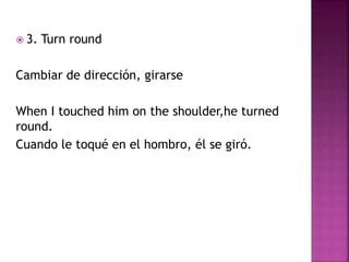  3. Turn round
Cambiar de dirección, girarse
When I touched him on the shoulder,he turned
round.
Cuando le toqué en el hombro, él se giró.
 