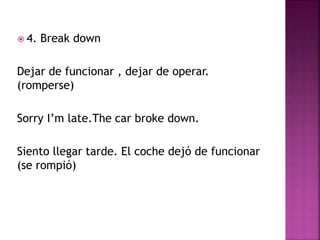  4. Break down
Dejar de funcionar , dejar de operar.
(romperse)
Sorry I’m late.The car broke down.
Siento llegar tarde. El coche dejó de funcionar
(se rompió)
 