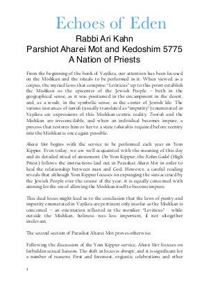 Echoes of Eden
Rabbi Ari Kahn
Parshiot Aharei Mot and Kedoshim 5775
A Nation of Priests
From the beginning of the book of Vayikra, our attention has been focused
on the Mishkan and the rituals to be performed in it. When viewed as a
corpus, the myriad laws that comprise “Leviticus” up to this point establish
the Mishkan as the epicenter of the Jewish People – both in the
geographical sense, as it was positioned in the encampment in the desert,
and, as a result, in the symbolic sense, as the center of Jewish life. The
various instances of tum’ah (usually translated as “impurity”) enumerated in
Vayikra are expressions of this Mishkan-centric reality. Tum’ah and the
Mishkan are irreconcilable, and when an individual becomes impure, a
process that restores him or her to a state taharah is required before reentry
into the Mishkan is once again possible.
Aharei Mot begins with the service to be performed each year on Yom
Kippur. Even today, we are well-acquainted with the meaning of this day
and its detailed ritual of atonement: On Yom Kippur, the Kohen Gadol (High
Priest) follows the instructions laid out in Parashat Aharei Mot in order to
heal the relationship between man and God. However, a careful reading
reveals that although Yom Kippur focuses on expunging the sins accrued by
the Jewish People over the course of the year, it is equally concerned with
atoning for the sin of allowing the Mishkan itself to become impure.
This dual focus might lead us to the conclusion that the laws of purity and
impurity enumerated in Vayikra are pertinent only insofar as the Mishkan is
concerned – an orientation reflected in the moniker “Leviticus” - while
outside the Mishkan, holiness was less important, if not altogether
irrelevant.
The second section of Parashat Aharei Mot proves otherwise.
Following the discussion of the Yom Kippur service, Aharei Mot focuses on
forbidden sexual liaisons. The shift in focus is abrupt, and it is significant for
a number of reasons: First and foremost, orgiastic celebrations and other
1
 