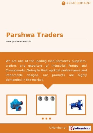 +91-8588811697

Parshwa Traders
www.parshwatraders.in

We are one of the leading manufacturers, suppliers,
traders

and

exporters

of

Industrial

Pumps

and

Components. Owing to their optimal performance and
impeccable

designs,

our

products

demanded in the market.

A Member of

are

highly

 