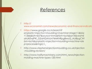 References
 http://
www.economist.com/news/economic-and-financial-indicato
 https://www.google.co.in/search?
q=plastic+injection+moulding+machine+stage+1&biw
=1366&bih=657&source=lnms&tbm=isch&sa=X&ved=0
ahUKEwjPtK_G2aHQAhUn74MKHRpgBwoQ_AUIBygC#t
bm=isch&q=plastic+injection+moulding+machine+ste
p+process&imgrc=_
 http://www.stephensinjectionmoulding.co.uk/injection
-moulding-revision/
 http://www.haiflymachinery.com/html_news/Injection-
molding-machine-types-120.html
 