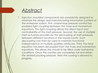 Abstract
 Injection moulded components are consistently designed to
minimize the design and manufacturing information content of
the enterprise system. First, closed loop pressure control has
enabled tight coupling between the mass and momentum
equations. This tight coupling allows the direct input and
controllability of the melt pressure. Second, the use of multiple
melt actuators provides for the decoupling of melt pressures
between different locations in the mould cavity. Such
decoupling can then be used to maintain functional
independence of multiple qualities attributes. Third, the heat
equation has been decoupled from the mass and momentum
equations. This allows the mould to be filled under isothermal
conditions. Once the cavities are completely full and attain
the desired packing pressure, then the cooling is allowed to
progress.
 