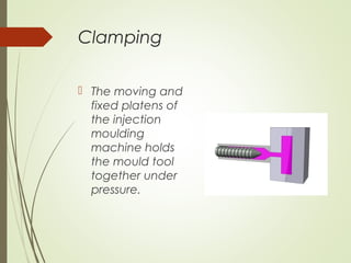 Clamping
 The moving and
fixed platens of
the injection
moulding
machine holds
the mould tool
together under
pressure.
 