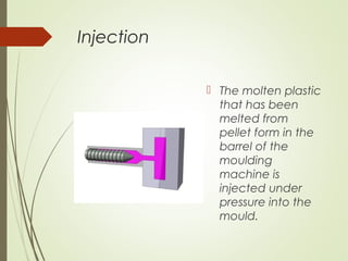 Injection
 The molten plastic
that has been
melted from
pellet form in the
barrel of the
moulding
machine is
injected under
pressure into the
mould.
 