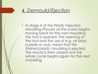 4. Demould/Ejection
 In stage 4 of the Plastic Injection
Moulding Process as the screw begins
moving back for the next moulding
the tool is opened. The opening of
the tool and the use of e.g. air blast,
a plate or rods, mean that the
finished plastic moulding is ejected.
The mould is then closed and the
whole cycle begins again for the next
moulding.
 