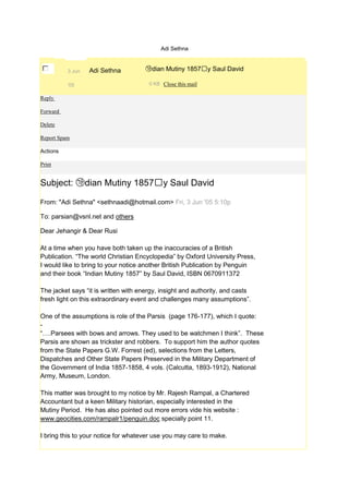 Adi Sethna



          3 Jun   Adi Sethna         ㉮dian Mutiny 1857䠢y Saul David

          '05                          0 KB Close this mail

Reply

Forward

Delete

Report Spam

Actions

Print


Subject: ㉮dian Mutiny 1857䠢y Saul David

From: "Adi Sethna" <sethnaadi@hotmail.com> Fri, 3 Jun '05 5:10p

To: parsian@vsnl.net and others

Dear Jehangir & Dear Rusi

At a time when you have both taken up the inaccuracies of a British
Publication. “The world Christian Encyclopedia” by Oxford University Press,
I would like to bring to your notice another British Publication by Penguin
and their book “Indian Mutiny 1857” by Saul David, ISBN 0670911372

The jacket says “it is written with energy, insight and authority, and casts
fresh light on this extraordinary event and challenges many assumptions”.

One of the assumptions is role of the Parsis (page 176-177), which I quote:
-
“….Parsees with bows and arrows. They used to be watchmen I think”. These
Parsis are shown as trickster and robbers. To support him the author quotes
from the State Papers G.W. Forrest (ed), selections from the Letters,
Dispatches and Other State Papers Preserved in the Military Department of
the Government of India 1857-1858, 4 vols. (Calcutta, 1893-1912), National
Army, Museum, London.

This matter was brought to my notice by Mr. Rajesh Rampal, a Chartered
Accountant but a keen Military historian, especially interested in the
Mutiny Period. He has also pointed out more errors vide his website :
www.geocities.com/rampalr1/penguin.doc specially point 11.

I bring this to your notice for whatever use you may care to make.
 
