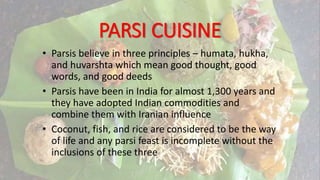 PARSI CUISINE
• Parsis believe in three principles – humata, hukha,
and huvarshta which mean good thought, good
words, and good deeds
• Parsis have been in India for almost 1,300 years and
they have adopted Indian commodities and
combine them with Iranian influence
• Coconut, fish, and rice are considered to be the way
of life and any parsi feast is incomplete without the
inclusions of these three
 