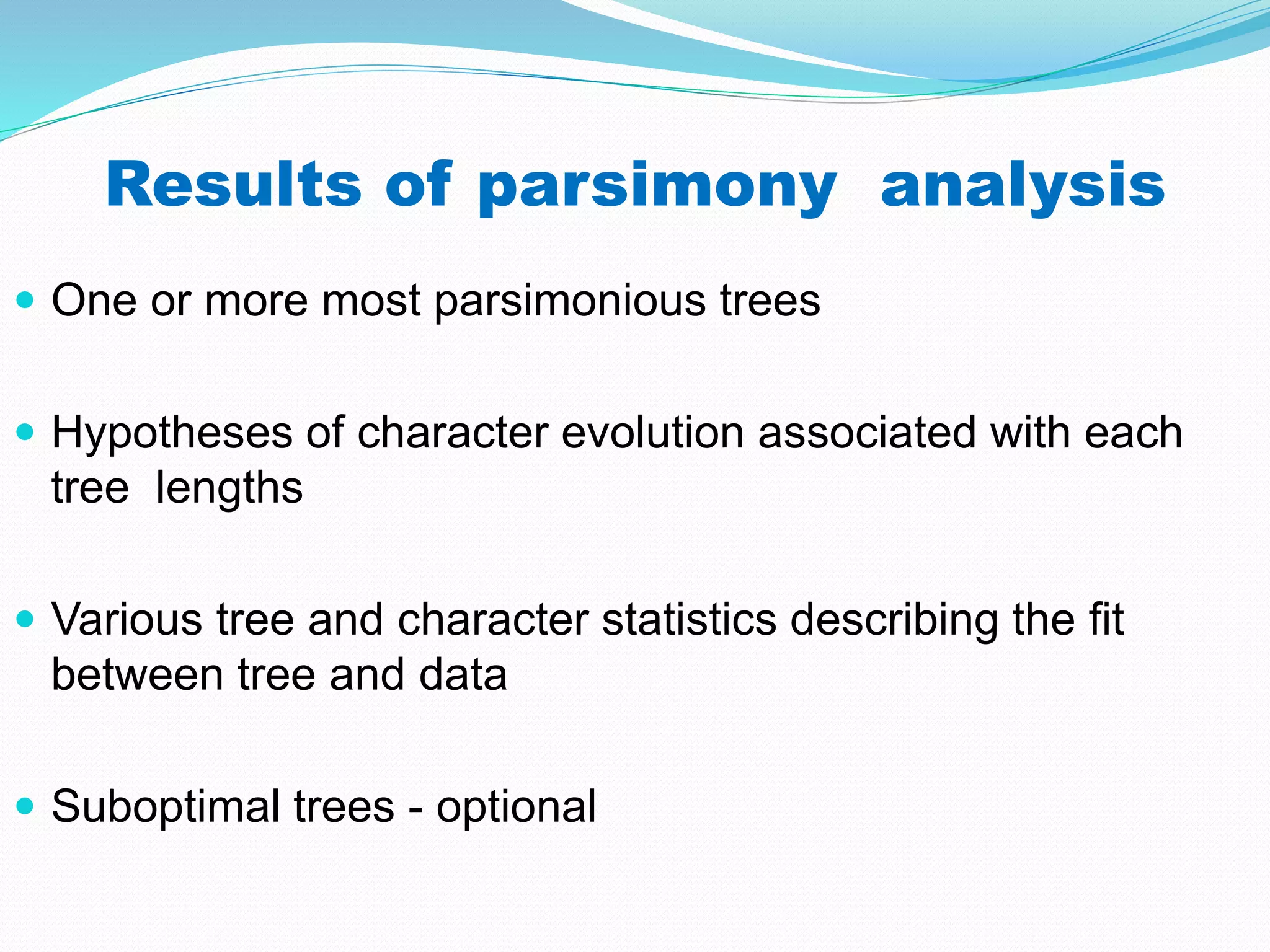 Results of parsimony analysis
 One or more most parsimonious trees
 Hypotheses of character evolution associated with each
tree lengths
 Various tree and character statistics describing the fit
between tree and data
 Suboptimal trees - optional
 