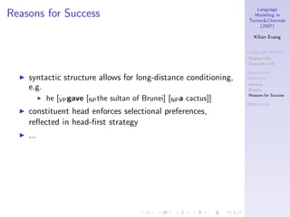 Language
Reasons for Success                                                      Modeling in
                                                                       Turner&Charniak
                                                                            (2007)

                                                                          Kilian Evang


                                                                       Language Models
                                                                       N-gram LMs
                                                                       Charniak’s LM

                                                                       Determiner
  ◮   syntactic structure allows for long-distance conditioning,       Selection

      e.g.                                                             Method
                                                                       Results
                                                                       Reasons for Success
            ◮   he [VP gave [NP the sultan of Brunei] [NP a cactus]]
                                                                       References
  ◮   constituent head enforces selectional preferences,
      reﬂected in head-ﬁrst strategy
  ◮   ...
 