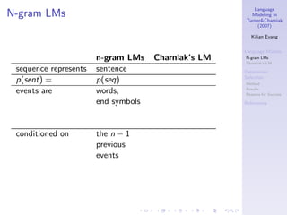 Language
N-gram LMs                                             Modeling in
                                                     Turner&Charniak
                                                          (2007)

                                                        Kilian Evang


                                                     Language Models
                       n-gram LMs    Charniak’s LM   N-gram LMs
                                                     Charniak’s LM
 sequence represents   sentence                      Determiner
                                                     Selection
 p(sent) =             p(seq)                        Method

 events are            words,                        Results
                                                     Reasons for Success

                       end symbols                   References




 conditioned on        the n − 1
                       previous
                       events
 