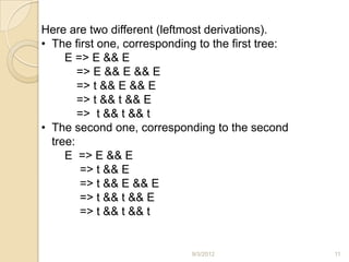 Here are two different (leftmost derivations).
• The first one, corresponding to the first tree:
     E => E && E
        => E && E && E
        => t && E && E
        => t && t && E
        => t && t && t
• The second one, corresponding to the second
  tree:
     E => E && E
        => t && E
        => t && E && E
        => t && t && E
        => t && t && t


                             9/3/2012               11
 
