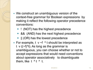    We construct an unambiguous version of the
    context-free grammar for Boolean expressions by
    making it reflect the following operator precedence
    conventions:
      ! (NOT) has the highest precedence
      && (AND) has the next highest precedence
      || (OR) has the lowest precedence
   For example, t v ~f ^ t should be interpreted as
    t v ((~f)^t). As long as the grammar is
    unambiguous, you can choose whether or not to
    accept expressions that would need conventions
    about operator associatively to disambiguate
    them, like t ^ t ^ t.
                             9/3/2012                     13
 