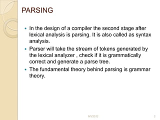 PARSING

 In the design of a compiler the second stage after
  lexical analysis is parsing. It is also called as syntax
  analysis.
 Parser will take the stream of tokens generated by
  the lexical analyzer , check if it is grammatically
  correct and generate a parse tree.
 The fundamental theory behind parsing is grammar
  theory.




                             9/3/2012                        2
 