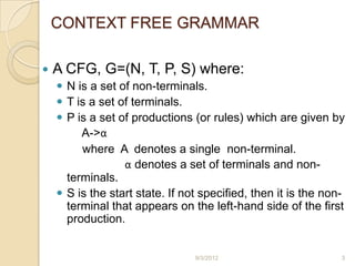 CONTEXT FREE GRAMMAR

   A CFG, G=(N, T, P, S) where:
     N is a set of non-terminals.
     T is a set of terminals.
     P is a set of productions (or rules) which are given by
         A->α
         where A denotes a single non-terminal.
                  α denotes a set of terminals and non-
      terminals.
     S is the start state. If not specified, then it is the non-
      terminal that appears on the left-hand side of the first
      production.


                                 9/3/2012                       3
 