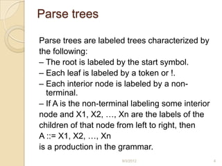 Parse trees

Parse trees are labeled trees characterized by
the following:
– The root is labeled by the start symbol.
– Each leaf is labeled by a token or !.
– Each interior node is labeled by a non-
  terminal.
– If A is the non-terminal labeling some interior
node and X1, X2, …, Xn are the labels of the
children of that node from left to right, then
A ::= X1, X2, …, Xn
is a production in the grammar.
                       9/3/2012                     4
 