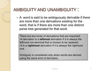 AMBIGUITY AND UNAMBIGUITY :
    A word is said to be ambiguously derivable if there
     are more than one derivations existing for the
     word, that is if there are more than one distinct
     parse tree generated for that word.

     There are two kinds of derivations that are important.
     •A derivation is a leftmost derivation if it is always the
     leftmost non-terminal that is chosen to be replaced.
     •It is a rightmost derivation if it is always the rightmost
     one.

     Ambiguity is considered only when words are derived
     using the same kind of derivation.


                                  9/3/2012                         5
 