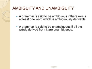 AMBIGUITY AND UNAMBIGUITY
    A grammar is said to be ambiguous if there exists
     at least one word which is ambiguously derivable.

    A grammar is said to be unambiguous if all the
     words derived from it are unambiguous.




                            9/3/2012                     6
 
