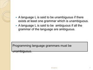  A language L is said to be unambiguous if there
   exists at least one grammar which is unambiguous.
  A language L is said to be ambiguous if all the
   grammar of the language are ambiguous.




Programming language grammars must be
unambiguous.




                         9/3/2012                      7
 