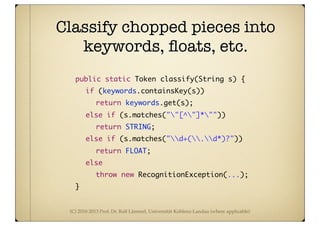(C) 2010-2013 Prof. Dr. Ralf Lämmel, Universität Koblenz-Landau (where applicable)
	 public static Token classify(String s) {
	 	 if (keywords.containsKey(s))
	 	 	 return keywords.get(s);
	 	 else if (s.matches(""[^"]*""))
	 	 	 return STRING;
	 	 else if (s.matches("d+(.d*)?"))
	 	 	 return FLOAT;
	 	 else
	 	 	 throw new RecognitionException(...);
	 }
Classify chopped pieces into
keywords, ﬂoats, etc.
 