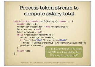 (C) 2010-2013 Prof. Dr. Ralf Lämmel, Universität Koblenz-Landau (where applicable)
Process token stream to
compute salary total
	 public static double total(String s) throws ... {
	 	 double total = 0;
	 	 Recognizer recognizer = new Recognizer(s);
	 	 Token current = null;
	 	 Token previous = null;
	 	 while (recognizer.hasNext()) {
	 	 	 current = recognizer.next();
	 	 	 if (current==FLOAT && previous==SALARY)
	 	 	 	 total += Double.parseDouble(recognizer.getLexeme());
	 	 	 previous = current;
	 	 }
	 	 return total;
	 }
The test for previous to be equal
SALARY is not mandatory here.
When could it be needed?
 