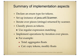 (C) 2010-2013 Prof. Dr. Ralf Lämmel, Universität Koblenz-Landau (where applicable)
Declare an enum type for tokens.
Set up instance of java.util.Scanner.
Iterate over pieces (strings) returned by scanner.
Classify pieces as tokens.
Use regular expression matching.
Implement operations by iteration over pieces.
For example:
Total: aggregates ﬂoats
Cut: copy tokens, modify ﬂoats
Summary of implementation aspects
 