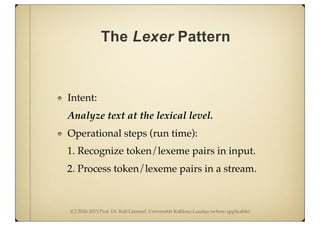 (C) 2010-2013 Prof. Dr. Ralf Lämmel, Universität Koblenz-Landau (where applicable)
The Lexer Pattern
Intent:
Analyze text at the lexical level.
Operational steps (run time):
1. Recognize token/lexeme pairs in input.
2. Process token/lexeme pairs in a stream.
 