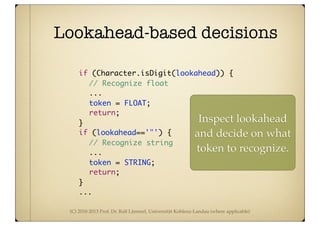 (C) 2010-2013 Prof. Dr. Ralf Lämmel, Universität Koblenz-Landau (where applicable)
Lookahead-based decisions
	 	 if (Character.isDigit(lookahead)) {
	 	 // Recognize float
	 	 	 ...
	 	 	 token = FLOAT;
	 	 	 return;
	 	 }
	 	 if (lookahead=='"') {
	 	 	 // Recognize string
	 	 	 ...
	 	 	 token = STRING;
	 	 	 return;	 	 	
	 	 }
...
Inspect lookahead
and decide on what
token to recognize.
 