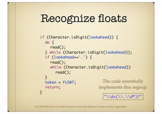 (C) 2010-2013 Prof. Dr. Ralf Lämmel, Universität Koblenz-Landau (where applicable)
Recognize ﬂoats
	 	 if (Character.isDigit(lookahead)) {
	 	 	 do {
	 	 	 	 read();
	 	 	 } while (Character.isDigit(lookahead));
	 	 	 if (lookahead=='.') {
	 	 	 	 read();
	 	 	 	 while (Character.isDigit(lookahead))
	 	 	 	 	 read();
	 	 	 }
	 	 	 token = FLOAT;
	 	 	 return;
	 	 }
"d+(.d*)?"
The code essentially
implements this regexp:
 