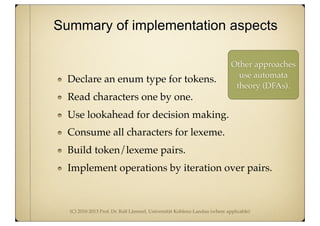 (C) 2010-2013 Prof. Dr. Ralf Lämmel, Universität Koblenz-Landau (where applicable)
Declare an enum type for tokens.
Read characters one by one.
Use lookahead for decision making.
Consume all characters for lexeme.
Build token/lexeme pairs.
Implement operations by iteration over pairs.
Summary of implementation aspects
Other approaches
use automata
theory (DFAs).
 
