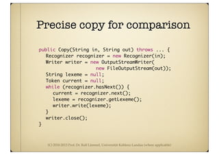 (C) 2010-2013 Prof. Dr. Ralf Lämmel, Universität Koblenz-Landau (where applicable)
Precise copy for comparison
	 public Copy(String in, String out) throws ... {
	 	 Recognizer recognizer = new Recognizer(in);
	 	 Writer writer = new OutputStreamWriter(
new FileOutputStream(out));
	 	 String lexeme = null;
	 	 Token current = null;
	 	 while (recognizer.hasNext()) {
	 	 	 current = recognizer.next();
	 	 	 lexeme = recognizer.getLexeme();
	 	 	 writer.write(lexeme);
	 	 }
	 	 writer.close();
	 }
 
