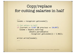 (C) 2010-2013 Prof. Dr. Ralf Lämmel, Universität Koblenz-Landau (where applicable)
Copy/replace
for cutting salaries in half
...
	 	 	 lexeme = recognizer.getLexeme();
	 	 	 // Cut salary in half
	 	 	 if (current == FLOAT && previous == SALARY)
	 	 	 	 lexeme = Double.toString(
	 	 	 	 	 	 (Double.parseDouble(
recognizer.getLexeme()) / 2.0d));
	 	 	 writer.write(lexeme);
...
 