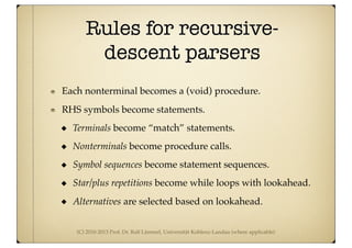 (C) 2010-2013 Prof. Dr. Ralf Lämmel, Universität Koblenz-Landau (where applicable)
Rules for recursive-
descent parsers
Each nonterminal becomes a (void) procedure.
RHS symbols become statements.
Terminals become “match” statements.
Nonterminals become procedure calls.
Symbol sequences become statement sequences.
Star/plus repetitions become while loops with lookahead.
Alternatives are selected based on lookahead.
 