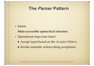 (C) 2010-2013 Prof. Dr. Ralf Lämmel, Universität Koblenz-Landau (where applicable)
The Parser Pattern
Intent:
Make accessible syntactical structure.
Operational steps (run time):
Accept input based on the Acceptor Pattern.
Invoke semantic actions along acceptance.
 