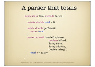 (C) 2010-2013 Prof. Dr. Ralf Lämmel, Universität Koblenz-Landau (where applicable)
A parser that totals
public class Total extends Parser {

 private double total = 0;


 public double getTotal() {

 
 return total;

 }

 protected void handleEmployee(
boolean isFinal,
String name,
String address,
Double salary) {

 
 total += salary;

 }
}
 