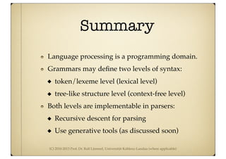 (C) 2010-2013 Prof. Dr. Ralf Lämmel, Universität Koblenz-Landau (where applicable)
Summary
Language processing is a programming domain.
Grammars may deﬁne two levels of syntax:
token/lexeme level (lexical level)
tree-like structure level (context-free level)
Both levels are implementable in parsers:
Recursive descent for parsing
Use generative tools (as discussed soon)
 