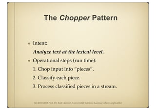 (C) 2010-2013 Prof. Dr. Ralf Lämmel, Universität Koblenz-Landau (where applicable)
The Chopper Pattern
Intent:
Analyze text at the lexical level.
Operational steps (run time):
1. Chop input into “pieces”.
2. Classify each piece.
3. Process classiﬁed pieces in a stream.
 