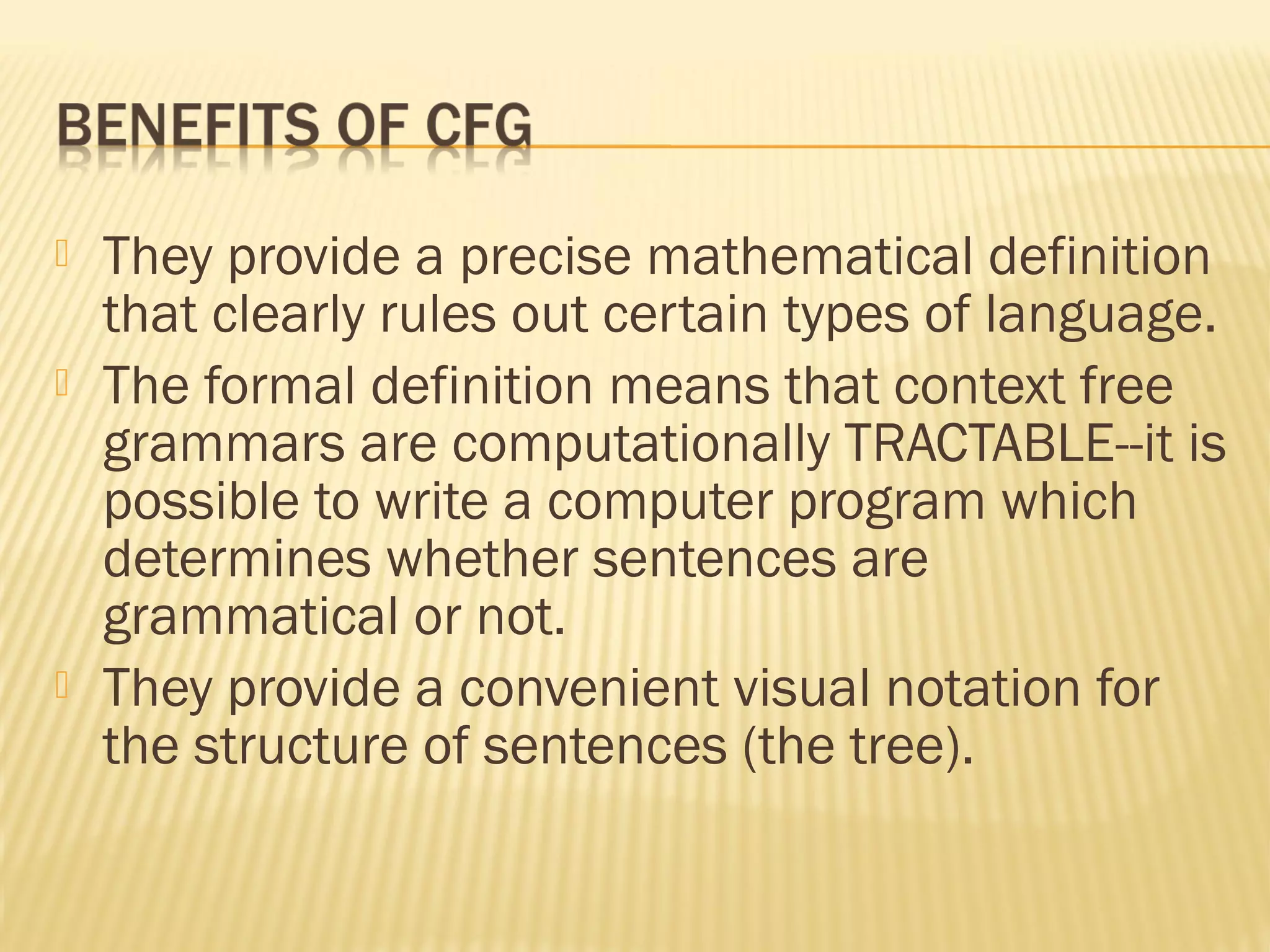  They provide a precise mathematical definition
that clearly rules out certain types of language.
 The formal definition means that context free
grammars are computationally TRACTABLE--it is
possible to write a computer program which
determines whether sentences are
grammatical or not.
 They provide a convenient visual notation for
the structure of sentences (the tree).
 