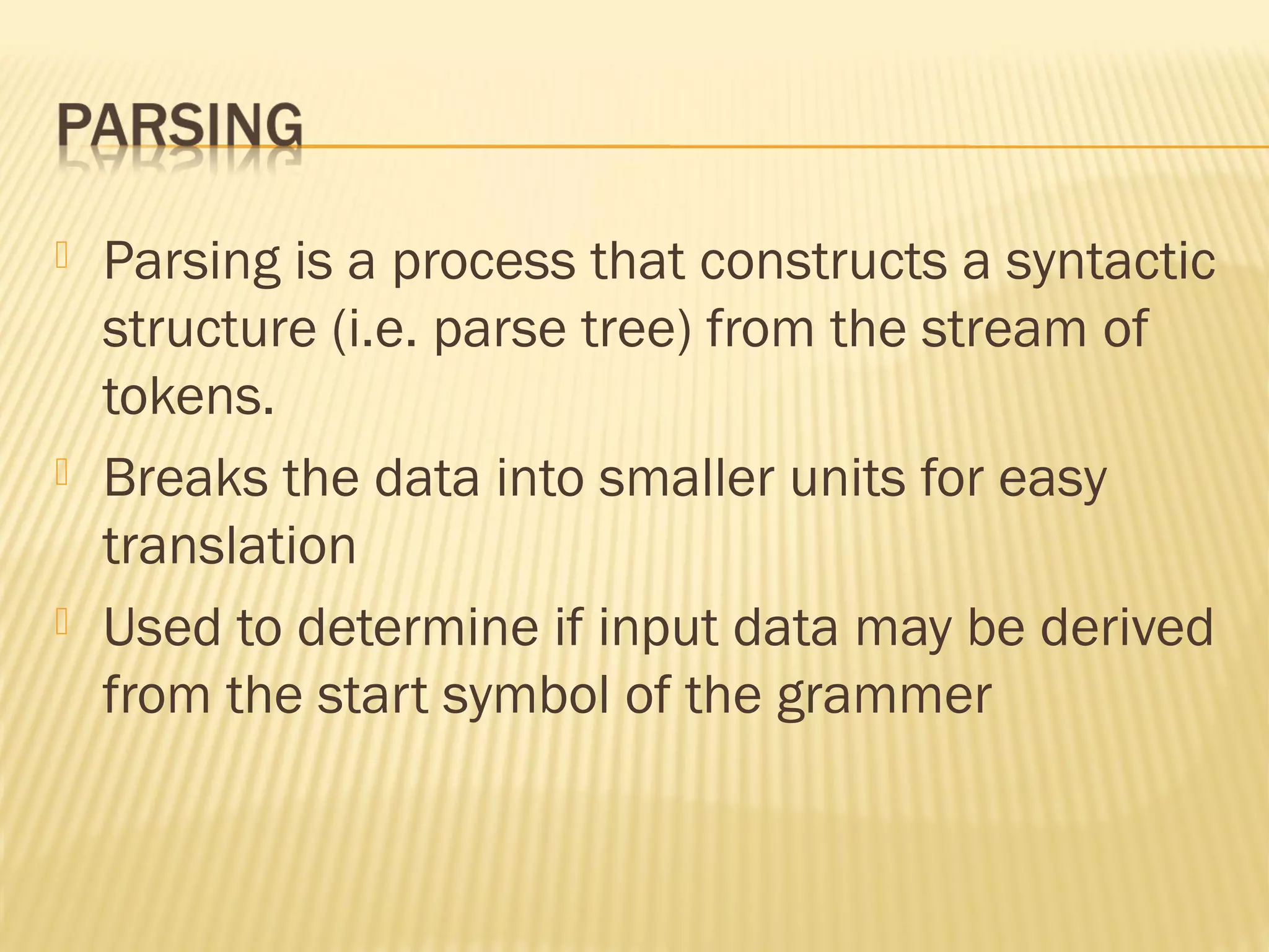  Parsing is a process that constructs a syntactic
structure (i.e. parse tree) from the stream of
tokens.
 Breaks the data into smaller units for easy
translation
 Used to determine if input data may be derived
from the start symbol of the grammer
 
