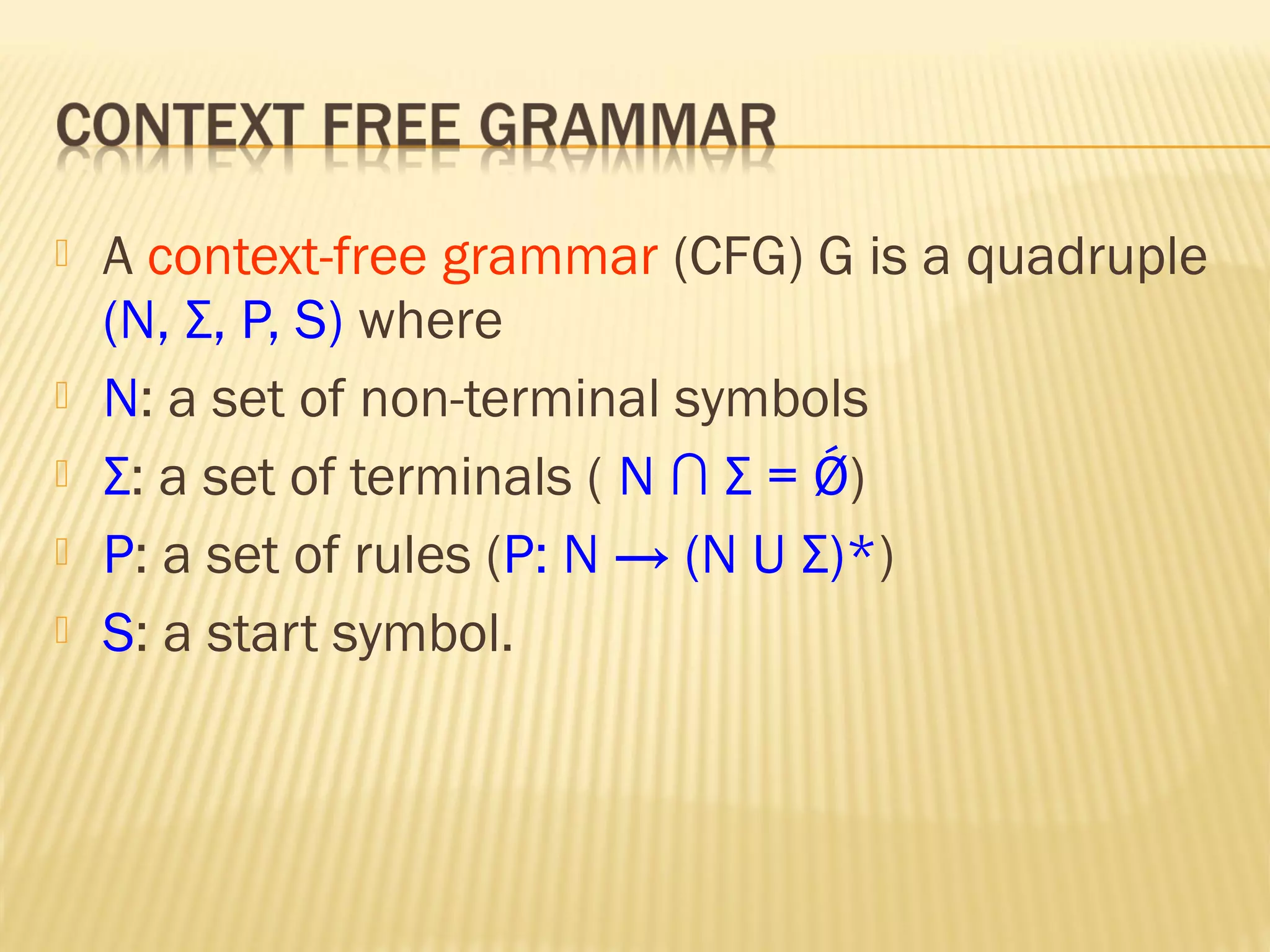  A context-free grammar (CFG) G is a quadruple
(N, Σ, P, S) where
 N: a set of non-terminal symbols
 Σ: a set of terminals ( N ∩ Σ = Ǿ)
 P: a set of rules (P: N → (N U Σ)*)
 S: a start symbol.
 