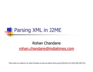 Parsing XML in J2ME

                      Rohan Chandane
               rohan.chandane@indiatimes.com


These notes are created by me, Rohan Chandane as learning material while pursuing MSc(CA) from SICSR 2005-2007 (CC)
 