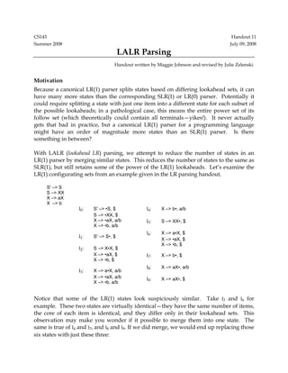 CS143 Handout 11 
Summer 2008 July 09, 2008 
LALR Parsing 
Handout written by Maggie Johnson and revised by Julie Zelenski. 
Motivation 
Because a canonical LR(1) parser splits states based on differing lookahead sets, it can 
have many more states than the corresponding SLR(1) or LR(0) parser. Potentially it 
could require splitting a state with just one item into a different state for each subset of 
the possible lookaheads; in a pathological case, this means the entire power set of its 
follow set (which theoretically could contain all terminals—yikes!). It never actually 
gets that bad in practice, but a canonical LR(1) parser for a programming language 
might have an order of magnitude more states than an SLR(1) parser. Is there 
something in between? 
With LALR (lookahead LR) parsing, we attempt to reduce the number of states in an 
LR(1) parser by merging similar states. This reduces the number of states to the same as 
SLR(1), but still retains some of the power of the LR(1) lookaheads. Let’s examine the 
LR(1) configurating sets from an example given in the LR parsing handout. 
S' –> S 
S –> XX 
X –> aX 
X –> b 
I0: S' –> •S, $ 
S –> •XX, $ 
X –> •aX, a/b 
X –> •b, a/b 
I1: S' –> S•, $ 
I2: S –> X•X, $ 
X –> •aX, $ 
X –> •b, $ 
I3: X –> a•X, a/b 
X –> •aX, a/b 
X –> •b, a/b 
I4: X –> b•, a/b 
I5: S –> XX•, $ 
I6: X –> a•X, $ 
X –> •aX, $ 
X –> •b, $ 
I7: X –> b•, $ 
I8: X –> aX•, a/b 
I9: X –> aX•, $ 
Notice that some of the LR(1) states look suspiciously similar. Take I3 and I6 for 
example. These two states are virtually identical—they have the same number of items, 
the core of each item is identical, and they differ only in their lookahead sets. This 
observation may make you wonder if it possible to merge them into one state. The 
same is true of I4 and I7, and I8 and I9. If we did merge, we would end up replacing those 
six states with just these three: 
 